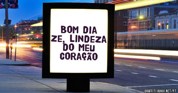Bom dia Ze, lindeza do meu coração 