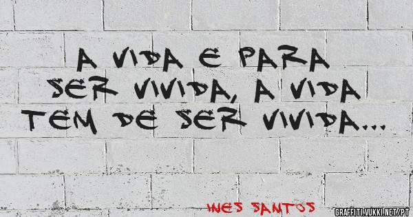 a vida e para ser vivida, a vida tem de ser vivida...