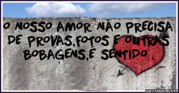 O NOSSO AMOR NÃO PRECISA DE PROVAS,FOTOS E OUTRAS BOBAGENS,É SENTIDO .