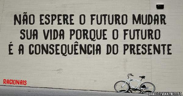 Não espere o futuro mudar sua vida porque o futuro é a consequência do presente