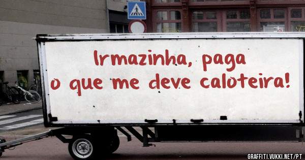 Irmazinha, paga o que me deve caloteira!