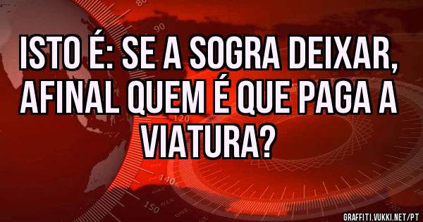Isto é: se a sogra deixar, afinal quem é que paga a viatura? 