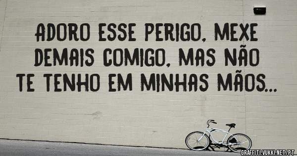 Adoro esse perigo, mexe demais comigo, mas não te tenho em minhas mãos...
