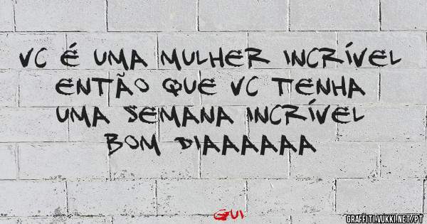 Vc é uma mulher incrível então que vc tenha uma semana incrível 
Bom Diaaaaaa 