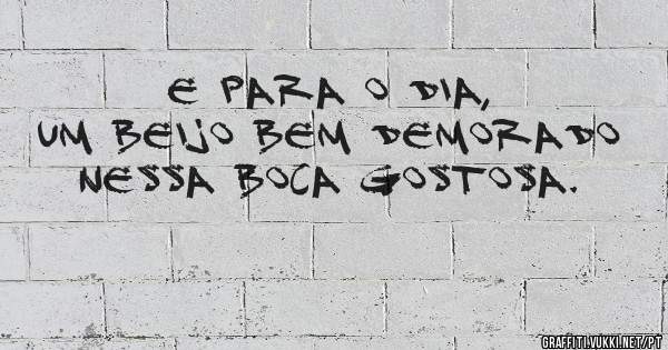E para o dia, um beijo bem demorado nessa boca gostosa.