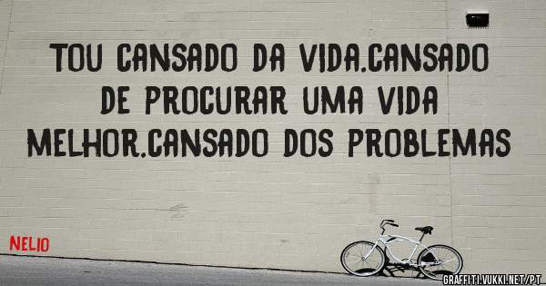 Tou cansado da vida.cansado de procurar uma vida melhor.cansado dos problemas