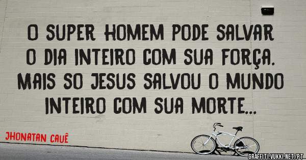 O super homem pode salvar o dia inteiro com sua força. Mais so Jesus salvou o mundo inteiro com sua morte...