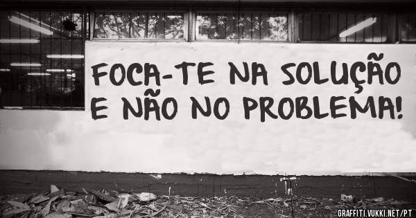 FOCA-TE NA SOLUÇÃO E NÃO NO PROBLEMA!
