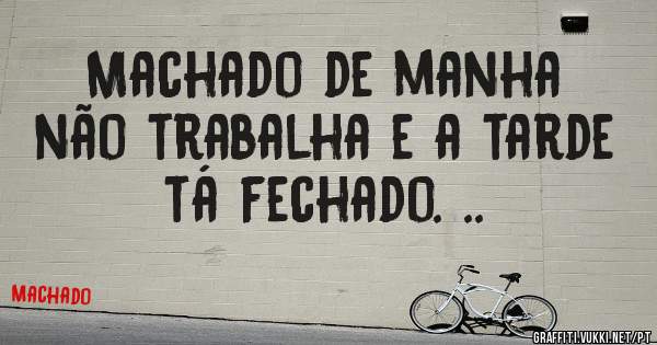 Machado de manha não trabalha e a tarde tá fechado. ..