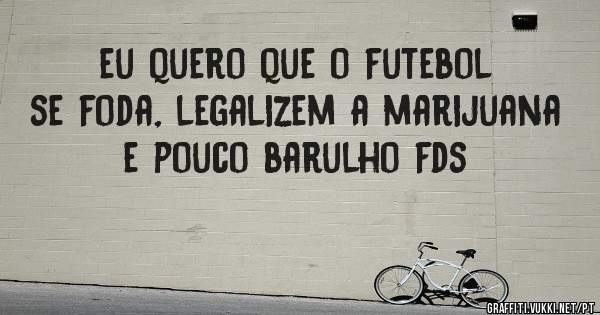 eu quero que o futebol se foda, legalizem a marijuana e pouco barulho fds