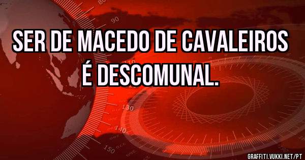 SER DE MACEDO DE CAVALEIROS É DESCOMUNAL.