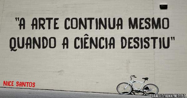 ''A ARTE CONTINUA MESMO QUANDO A CIÊNCIA DESISTIU''