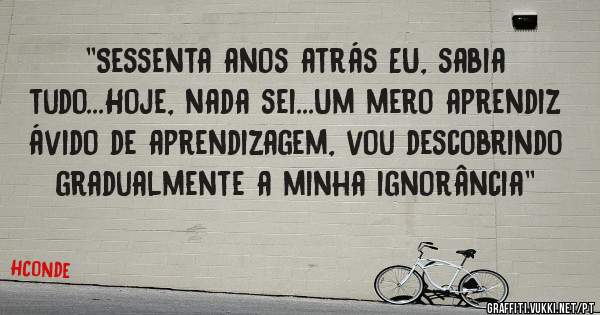 ''Sessenta anos atrás EU, sabia tudo...Hoje, nada sei...Um mero aprendiz ávido de aprendizagem, vou descobrindo gradualmente a minha ignorância''
