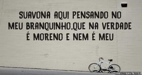 Suavona aqui pensando no meu branquinho,que na verdade é moreno e nem é meu