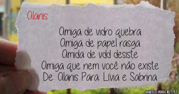 Amiga de vidro quebra 
Amiga de papel rasga
Amida de vdd desiste 
Amiga que nem você não existe 
De: Alanis Para: Lívia e Sabrina