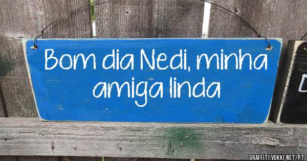 Bom dia Nedi, minha amiga linda 