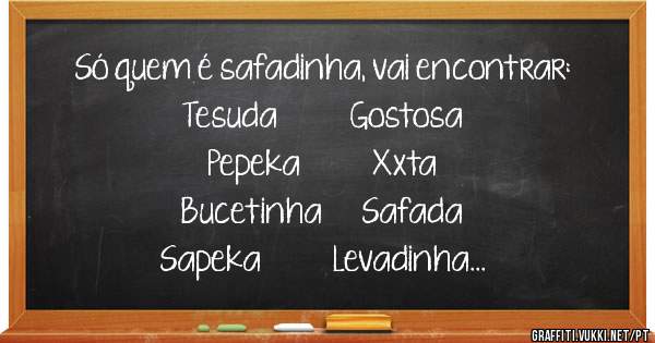 Só quem é safadinha, vai encontrar:
Tesuda           Gostosa
Pepeka           Xxta
Bucetinha      Safada
Sapeka           Levadinha
Fofa