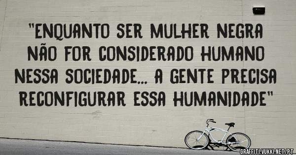 ''Enquanto ser mulher negra não for considerado humano nessa sociedade... a gente precisa reconfigurar essa humanidade''