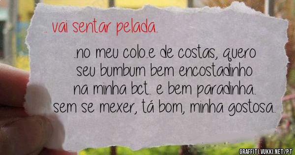 ..no meu colo..e de costas, quero seu bumbum bem encostadinho na minha bct.. e bem paradinha.. sem se mexer, tá bom, minha gostosa..