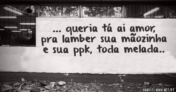 ... queria tá ai amor, pra lamber sua mãozinha e sua ppk, toda melada..