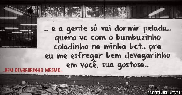 .. e a gente só vai dormir pelada.. quero vc com o bumbuzinho coladinho na minha bct.. pra eu me esfregar bem devagarinho em você, sua gostosa..