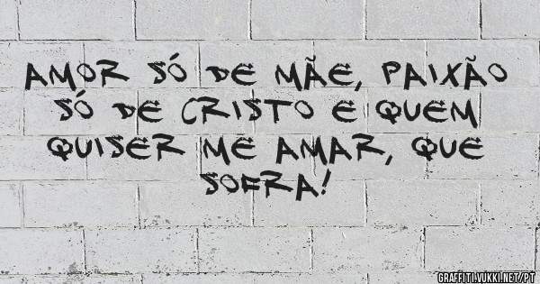 amor só de mãe, paixão só de Cristo e quem quiser me amar, QUE SOFRA!