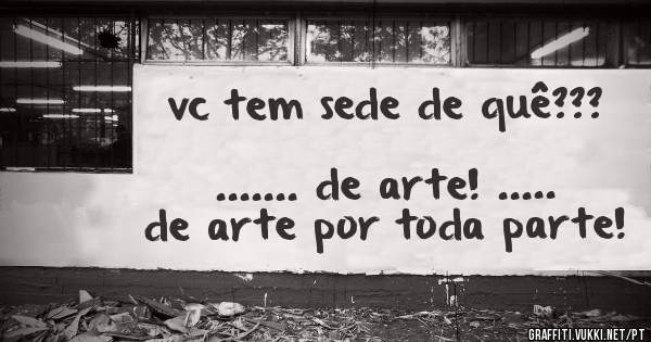  vc tem sede de quê???
                                  ....... de arte! ..... de arte por toda parte!