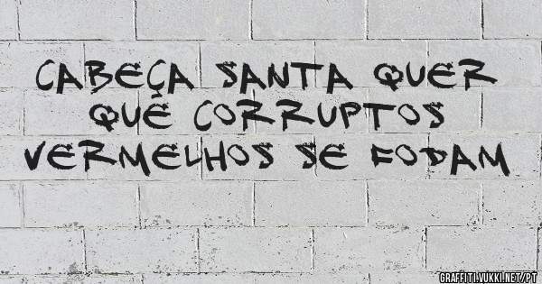 Cabeça Santa quer que corruptos vermelhos se fodam