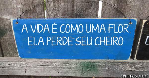 A VIDA É COMO UMA FLOR, ELA PERDE SEU CHEIRO