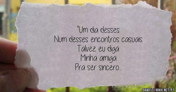''Um dia desses
Num desses encontros casuais
Talvez eu diga
Minha amiga
Pra ser sincero
Prazer em vê-la, até mais''