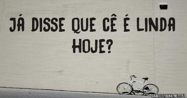 Já disse que cê é linda hoje?