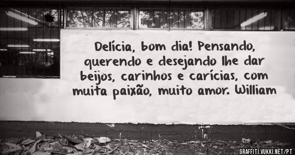 Delícia, bom dia! Pensando, querendo e desejando lhe dar beijos, carinhos e carícias, com muita paixão, muito amor. William