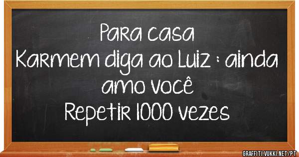 Para casa
Karmem diga ao Luiz : ainda amo você 
Repetir 1000 vezes