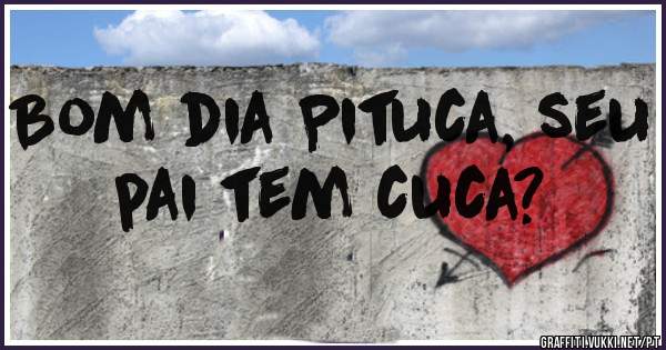 Bom dia Pituca, seu pai tem cuca?