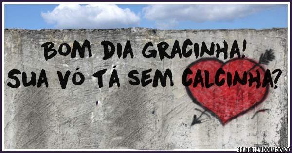Bom dia gracinha! Sua vó tá sem calcinha? 