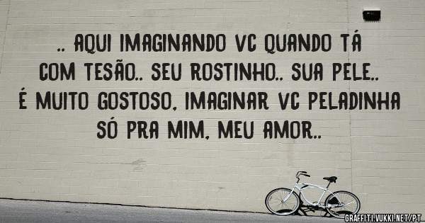 .. aqui imaginando vc quando tá com tesão.. seu rostinho.. sua pele.. é muito gostoso, imaginar vc peladinha só pra mim, meu amor..