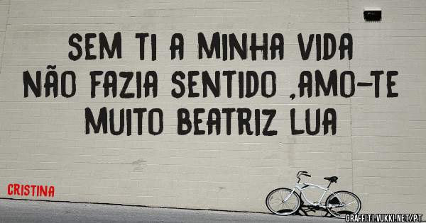 sem ti a minha vida não fazia sentido ,amo-te muito beatriz lua