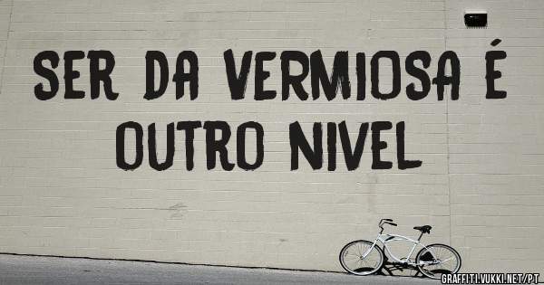 Ser da VERMIOSA é outro nivel