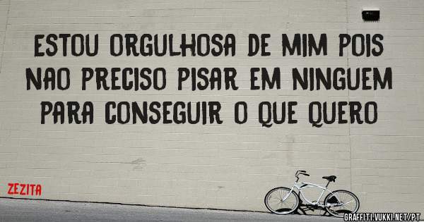 Estou orgulhosa de mim pois nao preciso pisar em ninguem para conseguir o que quero