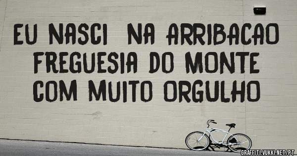 Eu nasci  na ARRIBACAO  freguesia do MONTE  com muito ORGULHO