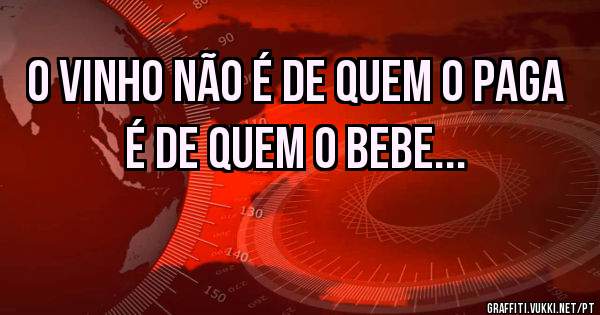 O vinho não é de quem o paga é de quem o bebe... 