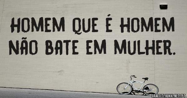 Homem que é homem não bate em mulher.