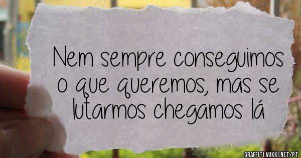 Nem sempre conseguimos o que queremos, mas se lutarmos chegamos lá