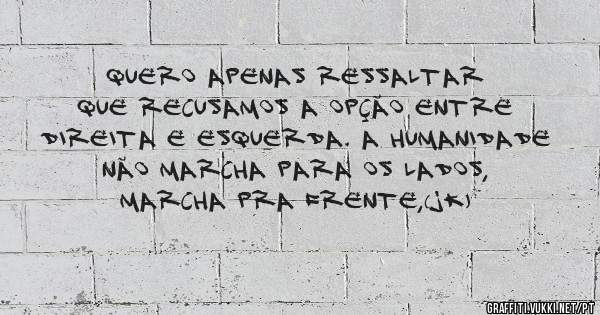 Quero apenas ressaltar que recusamos a opção entre direita e esquerda. A humanidade não marcha para os lados, marcha pra frente,(JK) 