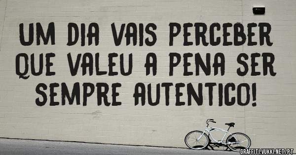 Um dia vais perceber que valeu a pena ser sempre autentico!
