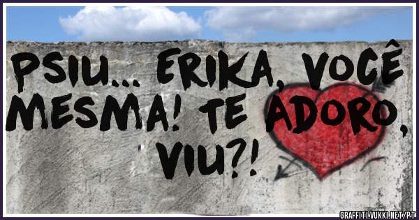 Psiu... Erika, você mesma! Te Adoro, viu?!