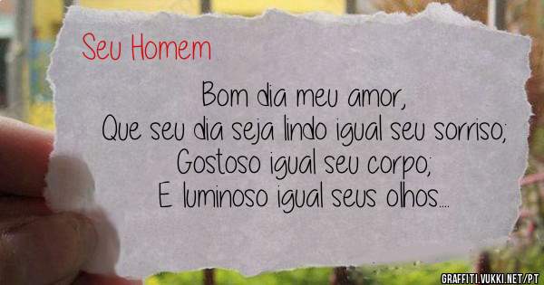 Bom dia meu amor,
Que seu dia seja lindo igual seu sorriso;
Gostoso igual seu corpo;
E luminoso igual seus olhos....