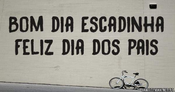 Bom dia Escadinha 
Feliz dia dos pais 