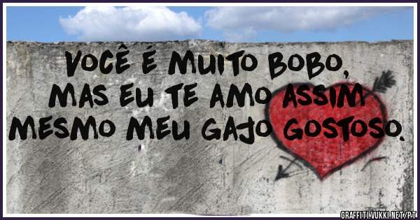 Você é muito bobo, mas eu te amo assim mesmo meu gajo gostoso.