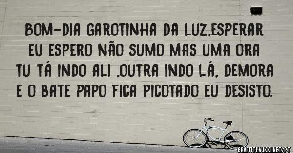 Bom-dia garotinha da luz,esperar eu espero não sumo mas uma ora tu tá indo ali ,outra indo lá, demora e o bate papo fica picotado eu desisto. 